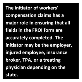 The initiator of workers’ compensation claims has a major role in ensuring that all fields in the FROI form are accurately completed. The initiator may be the employer, injured employee, insurance broker, TPA, or a treating physician depending on the state.