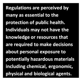 Regulations are perceived by many as essential to the protection of public health. Individuals may not have the knowledge or resources that are required to make deci-sions about personal exposure to potentially hazardous materials including chemical, ergonomic, physical and biological agents.