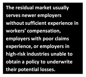 The residual market usually serves newer employers without sufficient experience in workers' compensation, employers with poor claims experience, or employers in high-risk industries unable to obtain a policy to undewrite their potential losses.