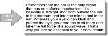 Key Point: Remember that the ear is the only organ that has no defense mechanism. It's basically a straight shot from outside the ear to the eardrum and into the middle and inner ear. Whereas your eyelid can blink and protect the eye, your ear has to sit there and take the full force of a sound wave. That's why you are so essential to your ears' health!